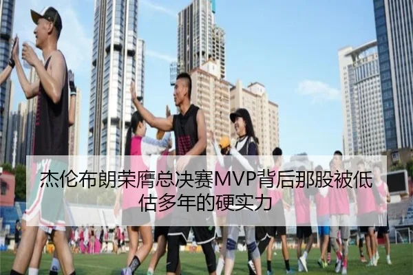 杰伦布朗荣膺总决赛MVP背后那股被低估多年的硬实力